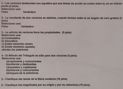 1.- Los vectores deslizantes son aquellos que sus líneas de acción se cortan entre sí, en un mismo
punto.(5 ptos)
Seleccione una:
Falso Verdadero
2.- La resultante de dos vectores es máxima, cuando forman entre si un ángulo de cero grados (5
ptos)
Seleccione una:
Falso Verdadero
3.- La adición de vectores tiene las propiedades: (5 ptos)
Seleccione una:
a) Conmutativa
b) Asociativa
c) Existe elemento neutro
d) Existe elemento opuesto
e)todas las anteriores
4.- El Método del Triángulo es sólo para dos vectores (5 ptos)
Seleccione una:
a)coplanares y concurrentes
b)unitarios y deslizantes
c)opuestos y coplanares
d)unitarios y concurentes
e)ninguna de la anteriores
5.- Clasifique las ramas de la física moderna (10 ptos)
6.- Clasifique las magnitudes por su origen y por su naturaleza (10 ptos)