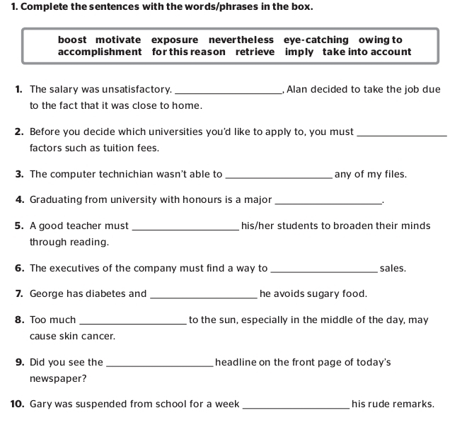 Complete the sentences with the words/phrases in the box. 
boost motivate exposure nevertheless eye-catching owing to 
accomplishment for this reason retrieve imply take into account 
1. The salary was unsatisfactory. _, Alan decided to take the job due 
to the fact that it was close to home. 
2. Before you decide which universities you'd like to apply to, you must_ 
factors such as tuition fees. 
3. The computer technichian wasn't able to _any of my files. 
4. Graduating from university with honours is a major_ 
5. A good teacher must _his/her students to broaden their minds 
through reading. 
6. The executives of the company must find a way to _sales. 
7. George has diabetes and _he avoids sugary food. 
8. Too much _to the sun, especially in the middle of the day, may 
cause skin cancer. 
9. Did you see the _headline on the front page of today's 
newspaper? 
10. Gary was suspended from school for a week _his rude remarks.