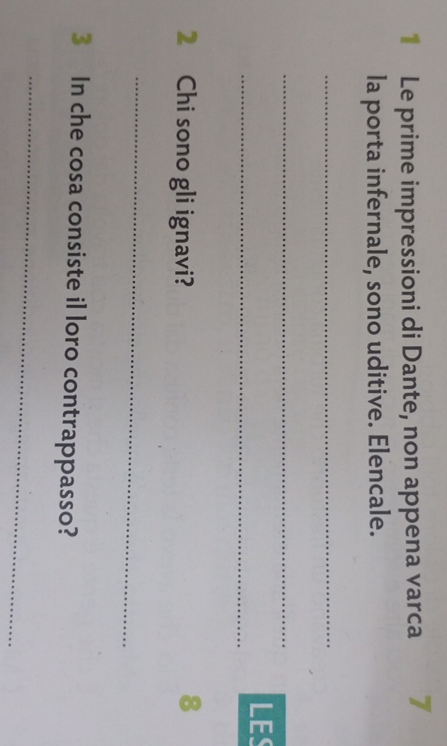 Le prime impressioni di Dante, non appena varca 7 
la porta infernale, sono uditive. Elencale. 
_ 
_ 
_ 
LES 
2 Chi sono gli ignavi? 
8 
_ 
3 In che cosa consiste il loro contrappasso? 
_