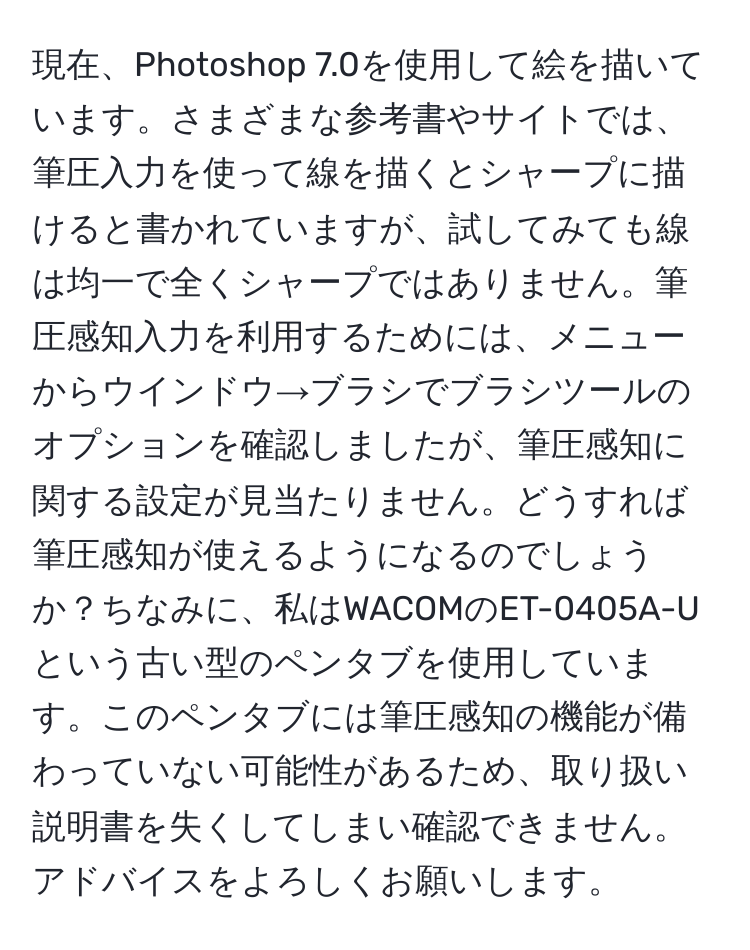 現在、Photoshop 7.0を使用して絵を描いています。さまざまな参考書やサイトでは、筆圧入力を使って線を描くとシャープに描けると書かれていますが、試してみても線は均一で全くシャープではありません。筆圧感知入力を利用するためには、メニューからウインドウ→ブラシでブラシツールのオプションを確認しましたが、筆圧感知に関する設定が見当たりません。どうすれば筆圧感知が使えるようになるのでしょうか？ちなみに、私はWACOMのET-0405A-Uという古い型のペンタブを使用しています。このペンタブには筆圧感知の機能が備わっていない可能性があるため、取り扱い説明書を失くしてしまい確認できません。アドバイスをよろしくお願いします。