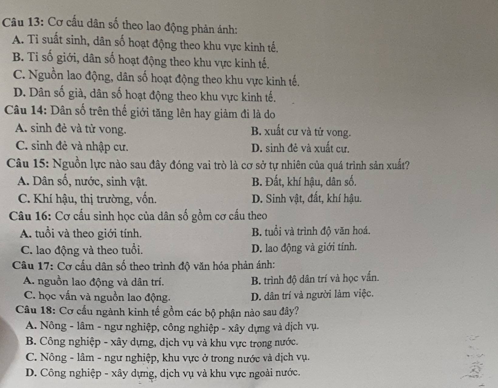 Cơ cấu dân số theo lao động phản ánh:
A. Tỉ suất sinh, dân số hoạt động theo khu vực kinh tế.
B. Ti số giới, dân số hoạt động theo khu vực kinh tế.
C. Nguồn lao động, dân số hoạt động theo khu vực kinh tế.
D. Dân số già, dân số hoạt động theo khu vực kinh tế.
Câu 14: Dân số trên thế giới tăng lên hay giảm đi là do
A. sinh đẻ và tử vong. B. xuất cư và tử vong.
C. sinh đẻ và nhập cư. D. sinh đẻ và xuất cư.
Câu 15: Nguồn lực nào sau đây đóng vai trò là cơ sở tự nhiên của quá trình sản xuất?
A. Dân số, nước, sinh vật. B. Đất, khí hậu, dân số.
C. Khí hậu, thị trường, vốn. D. Sinh vật, đất, khí hậu.
Câu 16: Cơ cấu sinh học của dân số gồm cơ cấu theo
A. tuổi và theo giới tính. B. tuổi và trình độ văn hoá.
C. lao động và theo tuổi. D. lao động và giới tính.
Câu 17: Cơ cấu dân số theo trình độ văn hóa phản ánh:
A. nguồn lao động và dân trí.
B. trình độ dân trí và học vấn.
C. học vấn và nguồn lao động. D. dân trí và người làm việc.
Câu 18: Cơ cấu ngành kinh tế gồm các bộ phận nào sau đây?
A. Nông - lâm - ngư nghiệp, công nghiệp - xây dựng và dịch vụ.
B. Công nghiệp - xây dựng, dịch vụ và khu vực trong nước.
C. Nông - lâm - ngư nghiệp, khu vực ở trong nước và dịch vụ.
D. Công nghiệp - xây dựng, dịch vụ và khu vực ngoài nước.