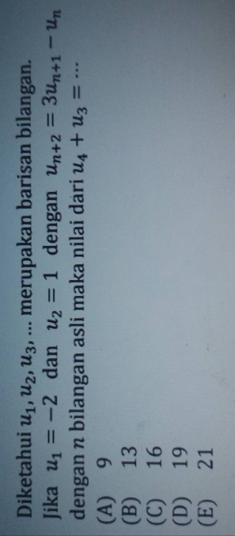 Diketahui u_1, u_2, u_3 , ... merupakan barisan bilangan.
Jika u_1=-2 dan u_2=1 dengan u_n+2=3u_n+1-u_n
dengan n bilangan asli maka nilai dari u_4+u_3=·s
(A) 9
(B) 13
(C) 16
(D) 19
(E) 21