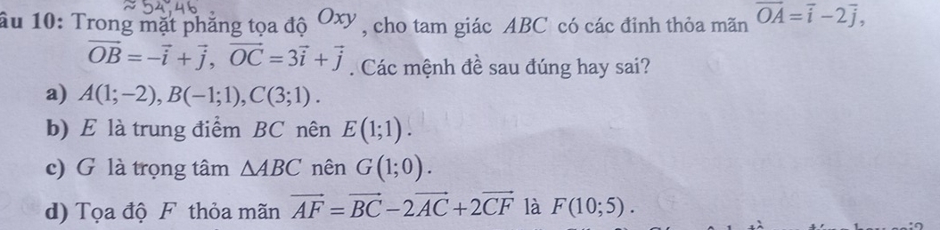 âu 10: Trong mặt phẳng tọa độ Oxy , cho tam giác ABC có các đỉnh thỏa mãn vector OA=vector i-2vector j,
vector OB=-vector i+vector j, vector OC=3vector i+vector j. Các mệnh đề sau đúng hay sai?
a) A(1;-2), B(-1;1), C(3;1).
b) E là trung điểm BC nên E(1;1).
c) G là trọng tâm △ ABC nên G(1;0).
d) Tọa độ F thỏa mãn vector AF=vector BC-2vector AC+2vector CF là F(10;5).