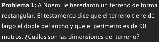 Problema 1: A Noemí le heredaron un terreno de forma 
rectangular. El testamento dice que el terreno tiene de 
largo el doble del ancho y que el perímetro es de 90
metros, ¿Cuáles son las dimensiones del terreno?