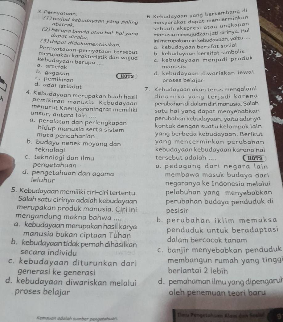 an
3. Pernyataan:
6. Kebudayaan yang berkembang di
(1) wujud kebudayaan yang paling masyarakat dapat mencerminkan
abstrak.
sebuah ekspresi atau ungkapan
(2) berupa benda atau hal-hal yang manusia mewujudkan jati dirinya. Hal
dapat diraba,
ini merupakan ciri kebudayaan, yaitu ....
(3) dapat didokumentasikan.
a. kebudayaan bersifat sosial
Pernyataaan-pernyataan tersebut b. kebudayaan bersifat simbolik
merupakan karakteristik dari wujud
c. kebudayaan menjadi produk
kebudayaan berupa ....
a. artefak
manusia
b. gagasan d. kebudayaan diwariskan lewat
HOTS
c. pemikiran
proses belajar
d. adat istiadat
7. Kebudayaan akan terus mengalami
4. Kebudayaan merupakan buah hasil dinamika yang terjadi karena
pemikiran manusia. Kebudayaan perubahan di dalam diri manusia. Salah
menurut Koentjaraningrat memiliki satu hal yang dapat menyebabkan
unsur, antara lain ....
perubahan kebudayaan, yaitu adanya
a. peralatan dan perlengkapan kontak dengan suatu kelompok lain
hidup manusia serta sistem
mata pencaharian yang berbeda kebudayaan. Berikut
b. budaya nenek moyang dan yang mencerminkan perubahan
teknologi kebudayaan kebudayaan karena hal
c. teknologi dan ilmu tersebut adalah .... HOTS
pengetahuan a. pedagang dari negara lain
d. pengetahuan dan agama membawa masuk budaya dari
leluhur
negaranya ke Indonesia melalui
5. Kebudayaan memiliki ciri-ciri tertentu. pelabuhan yang menyebabkan
Salah satu cirinya adalah kebudayaan perubahan budaya penduduk di
merupakan produk manusia. Ciri ini pesisir
mengandung makna bahwa ....
b. perubahan iklim memaksa
a. kebudayaan merupakan hasil karya penduduk untuk beradaptasi
manusia bukan ciptaan Tuhan
b. kebudayaan tidak pernah dihasilkan dalam bercocok tanam
secara individu c. banjir menyebabkan penduduk
c. kebudayaan diturunkan dari membangun rumah yang tinggi
generasi ke generasi berlantai 2 lebih
d. kebudayaan diwariskan melalui d. pemahaman ilmu yang dipengaruh
proses belajar oleh penemuan teori baru 
Kemauan adalah sumber pengetahuan.
Ilmu Pengetahuan Alam den Seslul