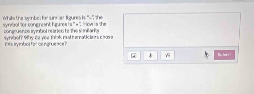 While the symbol for similar figures is ''-'', the 
symbol for congruent figures is “=”. How is the 
congruence symbol related to the similarity 
symbol? Why do you think mathematicians chose 
this symbol for congruence?
sqrt(± ) Submit