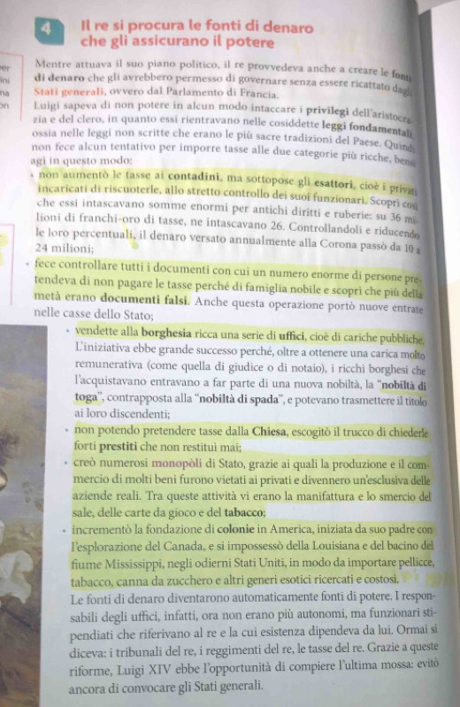 Il re si procura le fonti di denaro
che gli assicurano il potere
er Mentre attuava il suo piano politico, il re provvedeva anche a creare le fom
ini di denaro che gli avrebbero permesso di governare senza essere ricattato dag
na Stati generali, ovvero dal Parlamento di Francia.
on Luigi sapeva di non potere in alcun modo intaccare i privilegi dellaristocri
zia e del clero, in quanto essi rientravano nelle cosiddette leggi fondamental
ossia nelle leggi non scritte che erano le più sacre tradizioni del Paese. Quind
non fece alcun tentativo per imporre tasse alle due categorie più ricche, ben
agi in questo modo:
non aumentò le tasse ai contadini, ma sottopose gli esattori, cioè i priva
incaricati di riscuoterle, allo stretto controllo dei suoi funzionari. Scoprì cos
che essi intascavano somme enormi per antichi diritti e ruberie: su 36 mi
lioni di franchi-oro di tasse, ne intascavano 26. Controllandoli e riducendo
le loro percentuali, il denaro versato annualmente alla Corona passò da 10 a
24 milioni;
fece controllare tutti i documenti con cui un numero enorme di persone pre-
tendeva di non pagare le tasse perché di famiglia nobile e scopri che più della
metà erano documenti falsi. Anche questa operazione portò nuove entrate
nelle casse dello Stato;
vendette alla borghesia ricca una serie di uffici, cioè di cariche pubbliche,
L'iniziativa ebbe grande successo perché, oltre a ottenere una carica molto
remunerativa (come quella di giudice o di notaio), i ricchi borghesi che
l'acquistavano entravano a far parte di una nuova nobiltà, la ''nobiltà di
toga'', contrapposta alla “nobiltà di spada”', e potevano trasmettere il titolo
ai loro discendenti;
non potendo pretendere tasse dalla Chiesa, escogitò il trucco di chiederle
forti prestiti che non restituì mai;
creò numerosi monopòli di Stato, grazie ai quali la produzione e il com-
mercio di molti beni furono vietati ai privati e divennero unesclusiva delle
aziende reali. Tra queste attività vi erano la manifattura e lo smercio del
sale, delle carte da gioco e del tabacco;
incrementò la fondazione di colonie in America, iniziata da suo padre con
l'esplorazione del Canada, e si impossessó della Louisiana e del bacino del
fiume Mississippi, negli odierni Stati Uniti, in modo da importare pellicce,
tabacco, canna da zucchero e altri generi esotici ricercati e costosi.
Le fonti di denaro diventarono automaticamente fonti di potere. I respon-
sabili degli uffici, infatti, ora non erano più autonomi, ma funzionari sti-
pendiati che riferivano al re e la cui esistenza dipendeva da lui. Ormai si
diceva: i tribunali del re, i reggimenti del re, le tasse del re. Grazie a queste
riforme, Luigi XIV ebbe l'opportunità di compiere l'ultima mossa: evitò
ancora di convocare gli Stati generali.