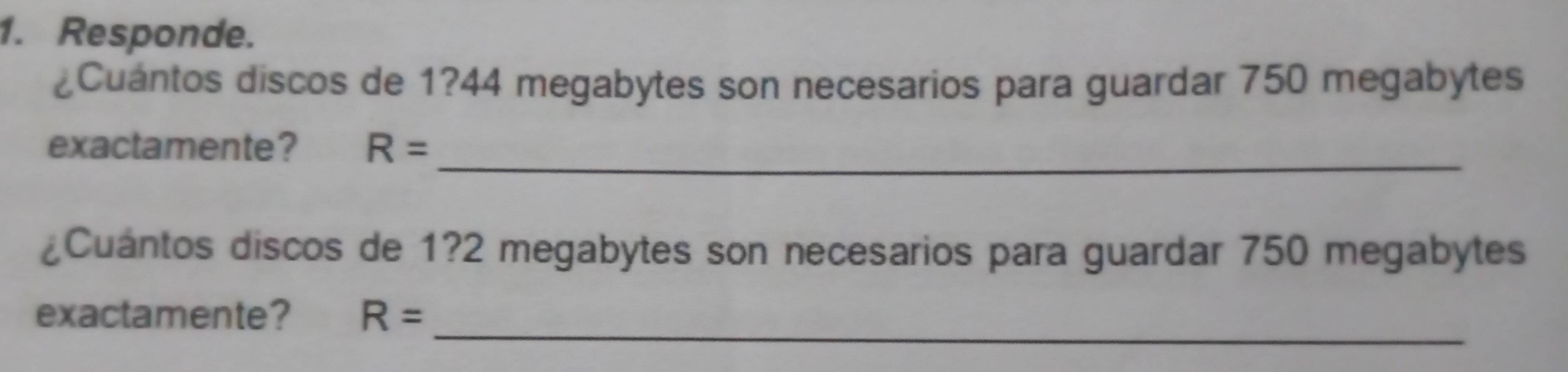 Responde. 
¿Cuántos discos de 1? 44 megabytes son necesarios para guardar 750 megabytes 
exactamente? R= _ 
¿Cuántos discos de 1? 2 megabytes son necesarios para guardar 750 megabytes 
exactamente? R= _