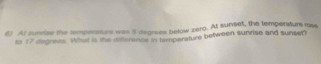 At sunrise the temperature was 5 degrees below zero. At sunset, the temperature rose 
to 17 degrees. What is the difference in temperature between sunrise and sunset?