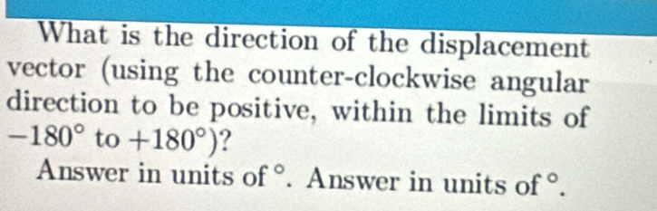 What is the direction of the displacement 
vector (using the counter-clockwise angular 
direction to be positive, within the limits of
-180° to +180°) ? 
Answer in units of . Answer in units of°.