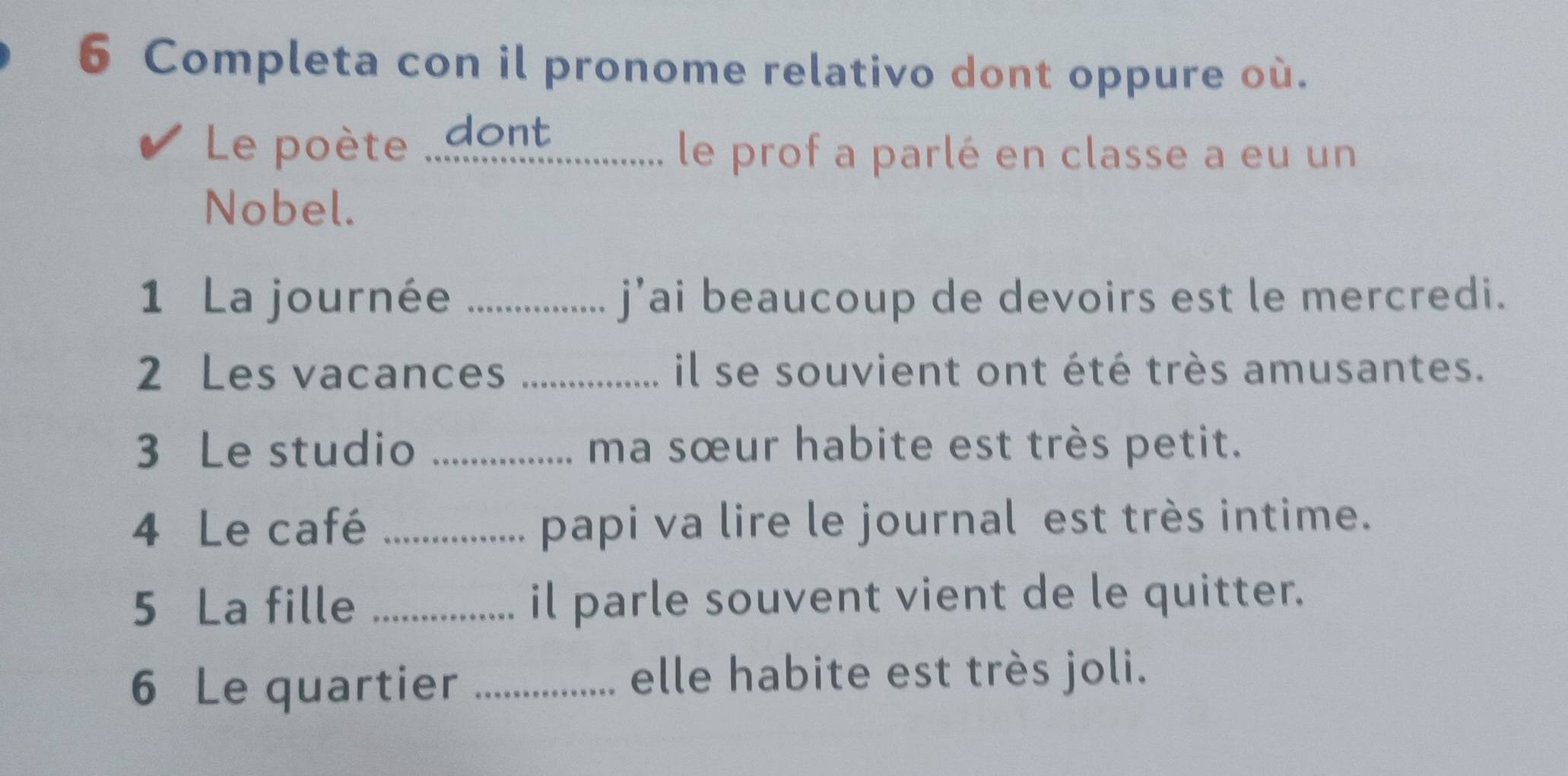 Completa con il pronome relativo dont oppure où. 
Le poète 'dont 
le prof a parlé en classe a eu un 
Nobel. 
1 La journée _j’ai beaucoup de devoirs est le mercredi. 
2 Les vacances _il se souvient ont été très amusantes. 
3 Le studio _ma sœur habite est très petit. 
4 Le café _papi va lire le journal est très intime. 
5 La fille _il parle souvent vient de le quitter. 
6 Le quartier _elle habite est très joli.