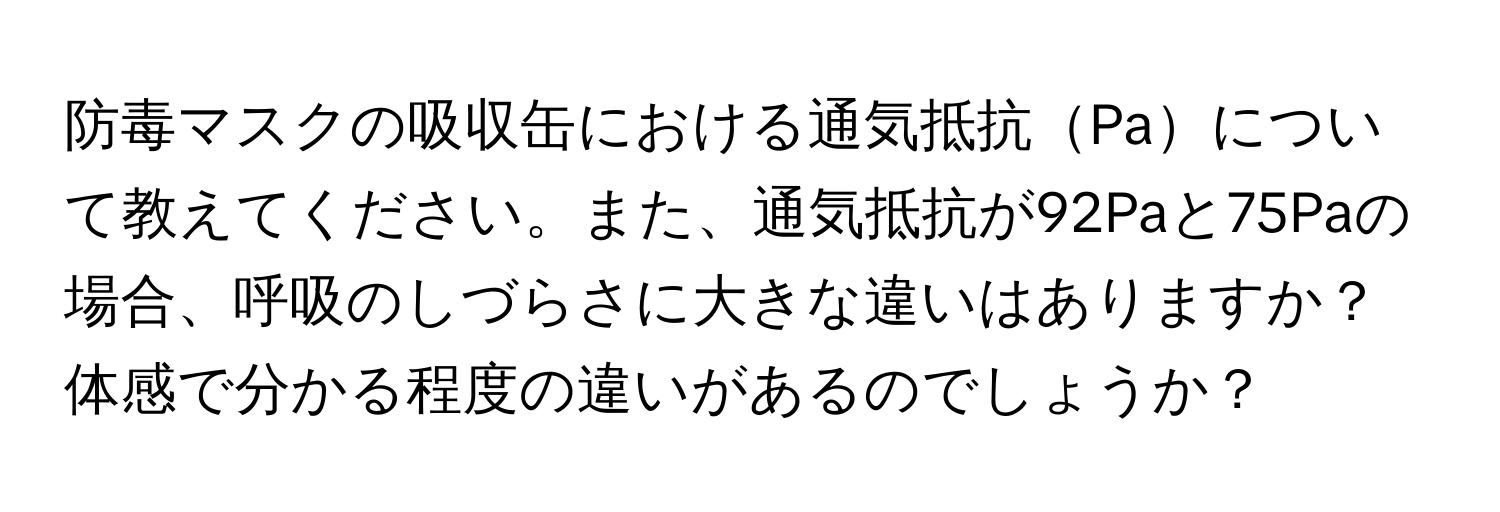 防毒マスクの吸収缶における通気抵抗Paについて教えてください。また、通気抵抗が92Paと75Paの場合、呼吸のしづらさに大きな違いはありますか？体感で分かる程度の違いがあるのでしょうか？