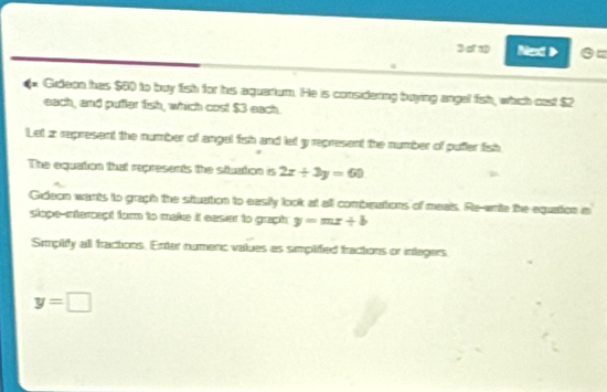 3 1 Nex 》 `= 
Gideon has $60 to buy fish for his aquarium. He is considering buying angel fish, which cast $2
each, and pufter fish, which cost $3 each 
Let z represent the number of angel fish and let y represent the number of pufer fish 
The equation that represents the stuation is 2x+3y=60
Gideon wants to graph the situation to easily look at all combrations of meals. Re-write the equation in 
stope-intercept for to make it easier to graph y=mx+b
Smplify all fractions. Enter numenc values as simplified fractions or integers
y=□