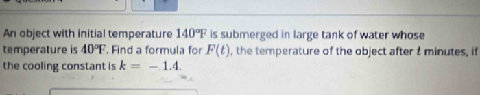 An object with initial temperature 140°F is submerged in large tank of water whose 
temperature is 40°F. Find a formula for F(t) , the temperature of the object after t minutes, if 
the cooling constant is k=-1.4.