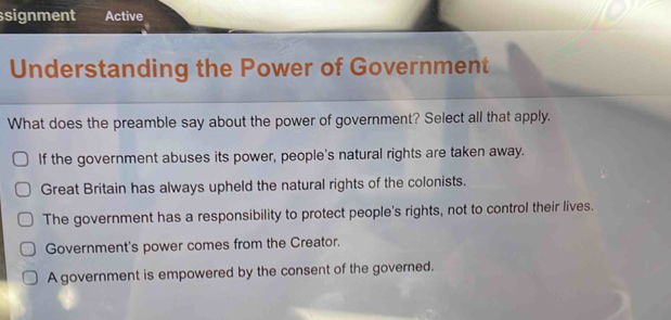 signment Active
Understanding the Power of Government
What does the preamble say about the power of government? Select all that apply.
If the government abuses its power, people's natural rights are taken away.
Great Britain has always upheld the natural rights of the colonists.
The government has a responsibility to protect people's rights, not to control their lives.
Government's power comes from the Creator.
A government is empowered by the consent of the governed.