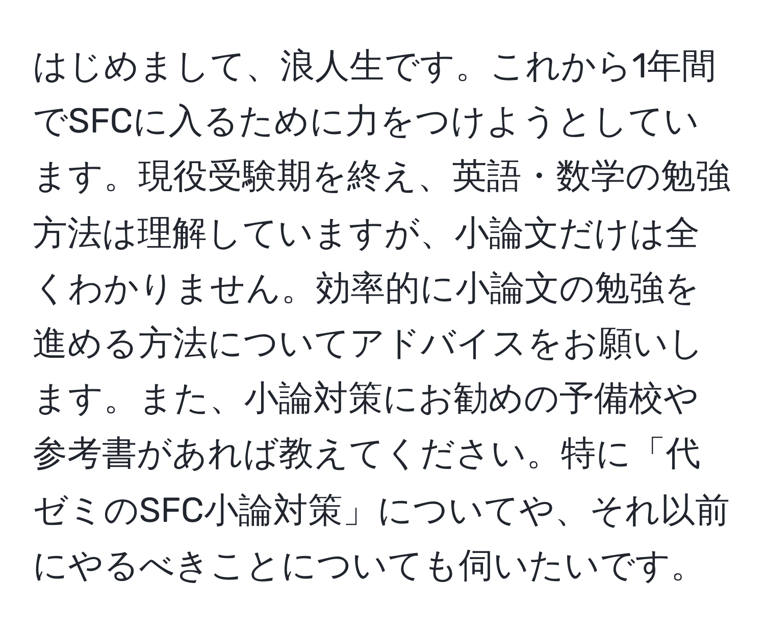 はじめまして、浪人生です。これから1年間でSFCに入るために力をつけようとしています。現役受験期を終え、英語・数学の勉強方法は理解していますが、小論文だけは全くわかりません。効率的に小論文の勉強を進める方法についてアドバイスをお願いします。また、小論対策にお勧めの予備校や参考書があれば教えてください。特に「代ゼミのSFC小論対策」についてや、それ以前にやるべきことについても伺いたいです。