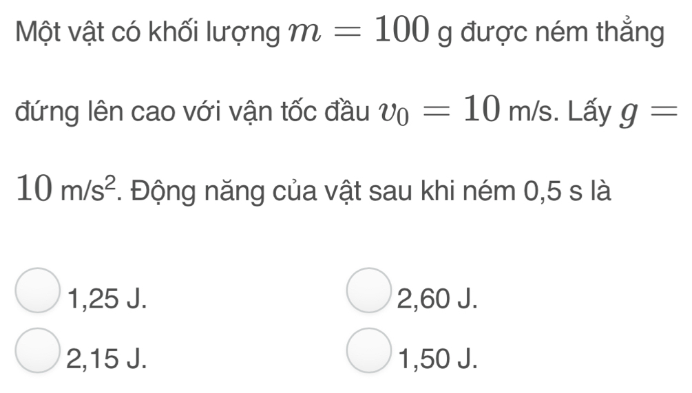 Một vật có khối lượng m=100 g được ném thẳng
đứng lên cao với vận tốc đầu v_0=10m/s. Lấy g=
10m/s^2. Động năng của vật sau khi ném 0,5 s là
1,25 J. 2,60 J.
2, 15 J. 1,50 J.