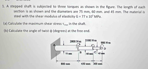 A stepped shaft is subjected to three torques as shown in the figure. The length of each 
section is as shown and the diameters are 75 mm, 60 mm. and 45 mm. The material is 
steel with the shear modulus of elasticity G=77* 10^3MPa. 
(a) Calculate the maximum shear stress T_max in the shaft. 
(b) Calculate the angle of twist ф (degrees) at the free end.