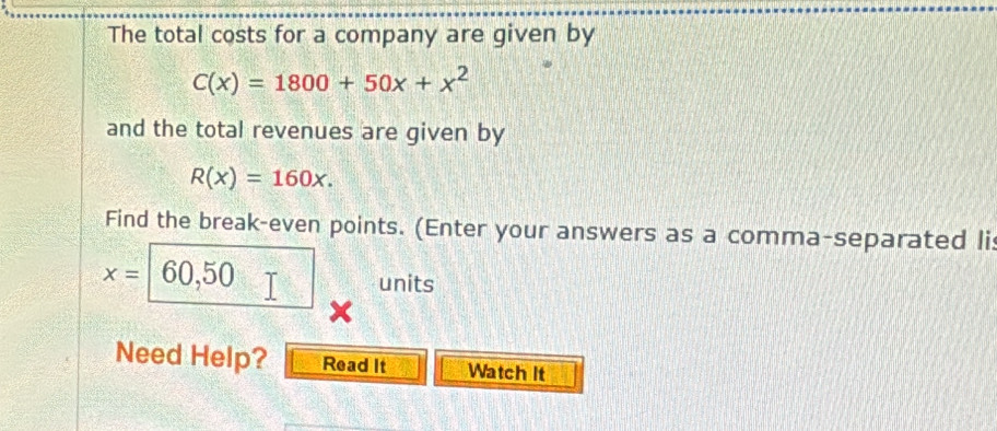 The total costs for a company are given by
C(x)=1800+50x+x^2
and the total revenues are given by
R(x)=160x. 
Find the break-even points. (Enter your answers as a comma-separated li
x= 60,50 units
Need Help? Read It Watch It