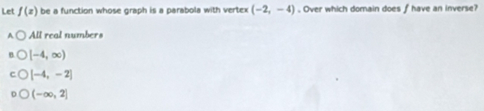 Let f(x) be a function whose graph is a parabola with vertex (-2,-4) Over which domain does fhave an inverse?
A All real numbers
B. [-4,∈fty )
[-4,-2]
(-∈fty ,2]