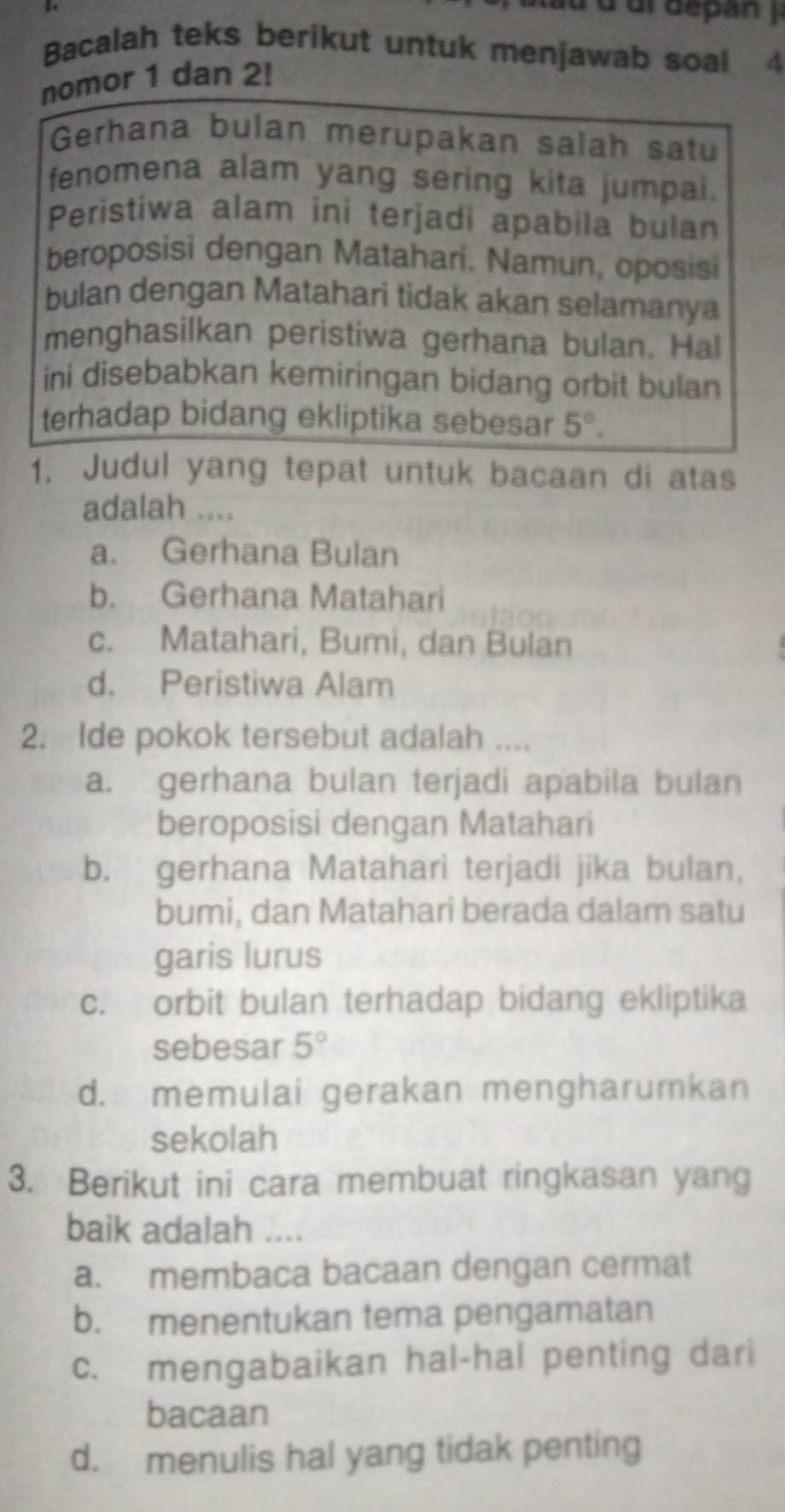 ur depan 
Bacalah teks berikut untuk menjawab soal 4
nomor 1 dan 2!
Gerhana bulan merupakan salah satu
fenomena alam yang sering kita jumpai.
Peristiwa alam ini terjadi apabila bulan
beroposisi dengan Matahari. Namun, oposisi
bulan dengan Matahari tidak akan selamanya
menghasilkan peristiwa gerhana bulan. Hal
ini disebabkan kemiringan bidang orbit bulan
terhadap bidang ekliptika sebesar 5°. 
1. Judul yang tepat untuk bacaan di atas
adalah ....
a. Gerhana Bulan
b. Gerhana Matahari
c. Matahari, Bumi, dan Bulan
d. Peristiwa Alam
2. Ide pokok tersebut adalah ....
a. gerhana bulan terjadi apabila bulan
beroposisi dengan Matahari
b. gerhana Matahari terjadi jika bulan,
bumi, dan Matahari berada dalam satu
garis lurus
c. orbit bulan terhadap bidang ekliptika
sebesar 5°
d. memulai gerakan mengharumkan
sekolah
3. Berikut ini cara membuat ringkasan yang
baik adalah ....
a. membaca bacaan dengan cermat
b. menentukan tema pengamatan
c. mengabaikan hal-hal penting dari
bacaan
d. menulis hal yang tidak penting