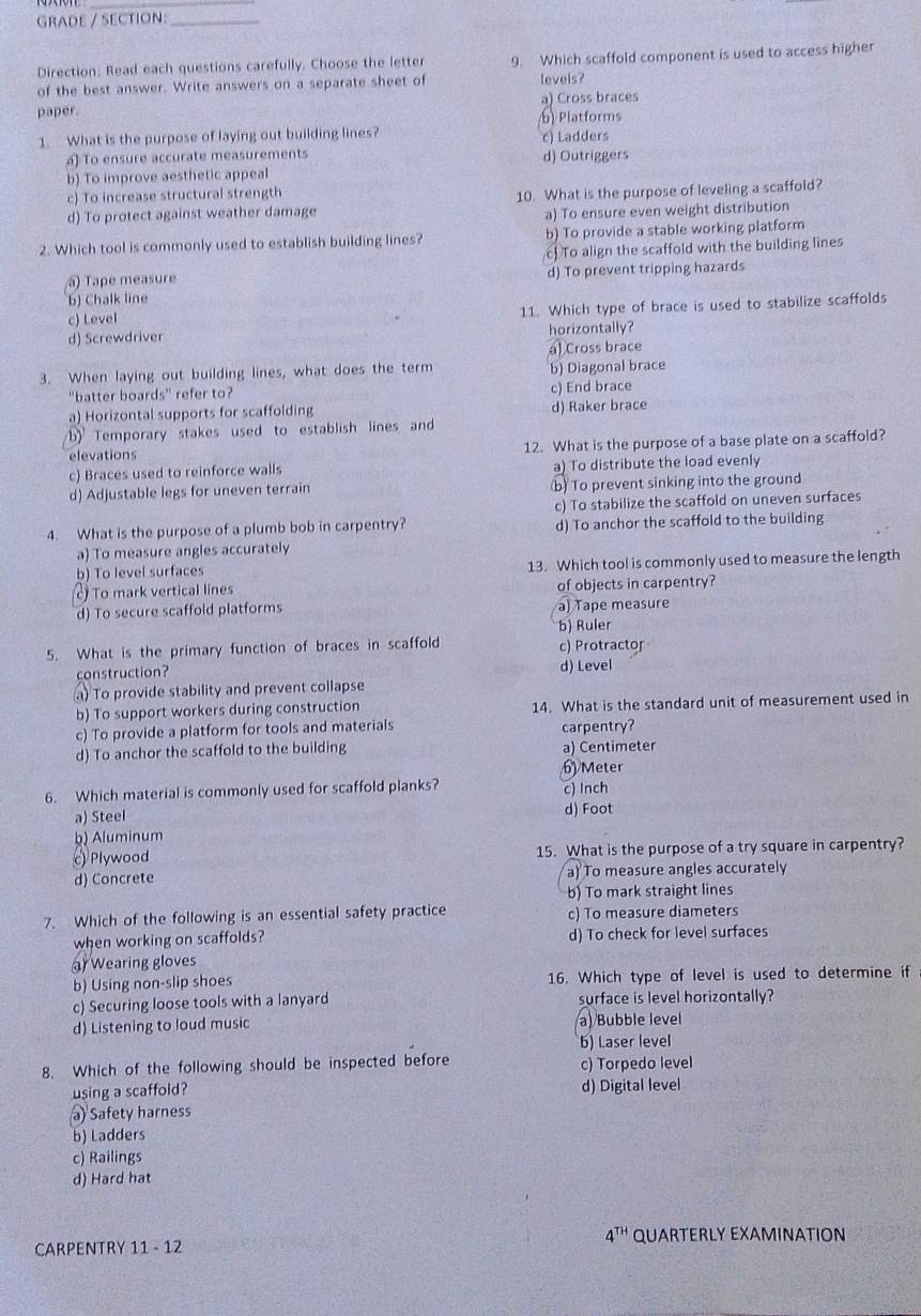 GRADE / SECTION:_
Direction: Read each questions carefully. Choose the letter 9. Which scaffold component is used to access higher
of the best answer. Write answers on a separate sheet of levels?
paper. a) Cross braces
b) Platforms
1. What is the purpose of laying out building lines? c) Ladders
a) To ensure accurate measurements d) Outriggers
b) To improve aesthetic appeal
c) To increase structural strength
d) To protect against weather damage 10. What is the purpose of leveling a scaffold?
a) To ensure even weight distribution
2. Which tool is commonly used to establish building lines? b) To provide a stable working platform
c To align the scaffold with the building lines
a) Tape measure d) To prevent tripping hazards
b) Chalk line
d) Screwdriver 11. Which type of brace is used to stabilize scaffolds
c) Level
horizontally?
a) Cross brace
3. When laying out building lines, what does the term b) Diagonal brace
"batter boards" refer to? c) End brace
a) Horizontal supports for scaffolding d) Raker brace
b) Temporary stakes used to establish lines and
elevations 12. What is the purpose of a base plate on a scaffold?
c) Braces used to reinforce walls a) To distribute the load evenly
d) Adjustable legs for uneven terrain b) To prevent sinking into the ground
c) To stabilize the scaffold on uneven surfaces
4. What is the purpose of a plumb bob in carpentry? d) To anchor the scaffold to the building
a) To measure angles accurately
b) To level surfaces 13. Which tool is commonly used to measure the length
c) To mark vertical lines of objects in carpentry?
d) To secure scaffold platforms a) Tape measure
b) Ruler
5. What is the primary function of braces in scaffold c) Protractor
construction? d) Level
a) To provide stability and prevent collapse
b) To support workers during construction 14. What is the standard unit of measurement used in
c) To provide a platform for tools and materials carpentry?
d) To anchor the scaffold to the building a) Centimeter
6 Meter
6. Which material is commonly used for scaffold planks? c) Inch
a) Steel d) Foot
b) Aluminum
Plywood 15. What is the purpose of a try square in carpentry?
d) Concrete a) To measure angles accurately
b) To mark straight lines
7. Which of the following is an essential safety practice c) To measure diameters
when working on scaffolds? d) To check for level surfaces
a Wearing gloves
b) Using non-slip shoes 16. Which type of level is used to determine if
c) Securing loose tools with a lanyard surface is level horizontally?
d Listening to loud music a) Bubble level
b) Laser level
8. Which of the following should be inspected before c) Torpedo level
using a scaffold? d) Digital level
a) Safety harness
b) Ladders
c) Railings
d) Hard hat
4^(TH)
CARPENTRY 11 - 12 QUARTERLY EXAMINATION