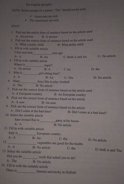 The English (people)
NOTE: Before people of a nation, ''The'' should not be used.
Americans are rich.
* The Americans are rich.
TESTI
1. Pick out the article form of sentence based on the article used
A- An answer B- A answer
2. Pick out the correct form of sentence based on the article used
A- What a pretty child
3. Fill in with suitable article B- What pretty child
I first met him_ year ago
A- A B- An C- Both A and An C- No article
4. Fill in with suitable article
Where is _sugar?
A- No article B- A C An D- the
5. Who is_ girl sitting here?
A- A B- An C- The D- No article
6. Many_ boys like to play football.
A- The B- No article
7. Pick out the correct form of sentence based on the article used
A- A European country B- An European country
8. Pick out the correct form of sentence based on the article
A- A user B- An user
9. Pick out the correct form of sentence based on the article
A- Did I come at the bad time? B- Did I come at a bad time?
10. Select the suitable article
Sam invited Raj to_ party at his house.
A- A B- No article
I1. Fill in with suitable article
Italy is_ European country.
A- A B- An C- the D- No article
I2._ vegetables are good for the health.
A- A B- No article C- the D- both A and The
13. Select the suitable article
Did you do _work that asked you to do?
A- The B- No article
14. Fill in with the suitable article
There is_ famous university in Oxford.