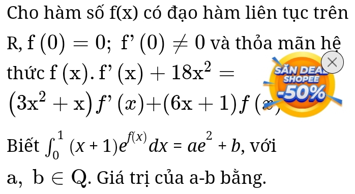 Cho hàm số f(x) có đạo hàm liên tục trên 
R, f(0)=0; f'(0)!= 0 và thỏa mãn hệ 
thức f(x).f'(x)+18x^2= SĂn dea 
× 
SHOPEE
(3x^2+x)f'(x)+(6x+1)f(x, % 
Biết ∈t _0^(1(x+1)e^f(x))dx=ae^2+b , với 
a, b∈ Q. Giá trị của a-b bằng.