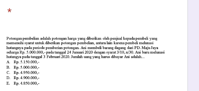 Potongan pembelian adalah potongan harga yang diberikan oleh penjual kepada pembeli yang
memenuhi syarat untuk diberikan potongan pembelian, antara lain karena pembeli melunasi
hutangnya pada periode pemberian potongan. Ani membeli barang dagang dari PD. Maju Jaya
seharga Rp. 5.000.000, - pada tanggal 24 Januari 2020 dengan syarat 3/10, n/30. Ani baru melunasi
hutangya pada tanggal 3 Februari 2020. Jumlah uang yang harus dibayar Ani adalah.
A. Rp. 5.150.000,-
B. Rp. 5.000.000,-
C. Rp. 4.950.000,-
D. Rp. 4.900.000,-
E. Rp. 4.850.000,-