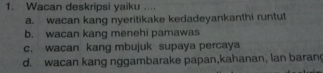 Wacan deskripsi yaiku ....
a. wacan kang nyeritikake kedadeyankanthi runtut
b. wacan kang menehi pamawas
c. wacan kang mbujuk supaya percaya
d. wacan kang nggambarake papan,kahanan, lan barang