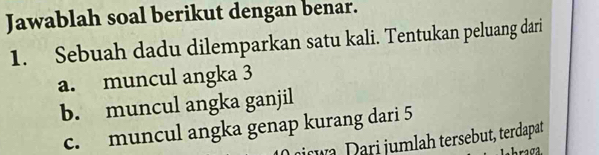 Jawablah soal berikut dengan benar. 
1. Sebuah dadu dilemparkan satu kali. Tentukan peluang dari 
a. muncul angka 3
b. muncul angka ganjil 
c. muncul angka genap kurang dari 5
nrwa Dari jumlah tersebut, terdapat