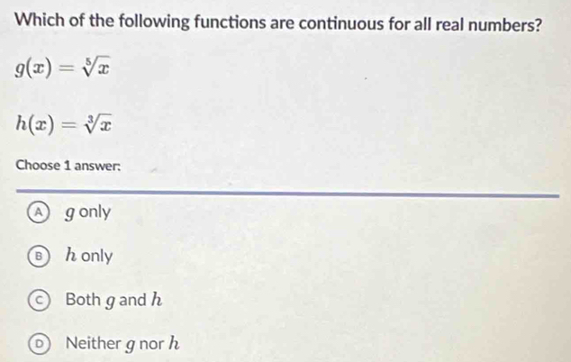 Which of the following functions are continuous for all real numbers?
g(x)=sqrt[5](x)
h(x)=sqrt[3](x)
Choose 1 answer:
A gonly
B h only
Both g and h
D Neither gnorh