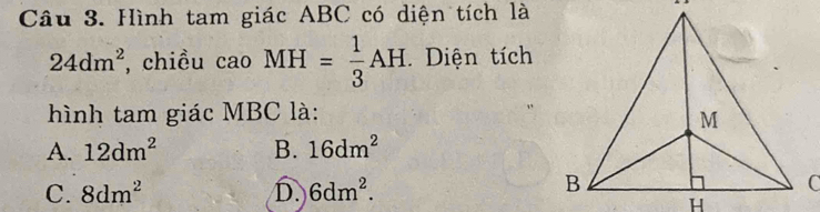 Hình tam giác ABC có diện tích là
. ,
24dm^2 , chiều cao MH= 1/3 AH Diện tích
hình tam giác MBC là:
A. 12dm^2 B. 16dm^2
C. 8dm^2 D. 6dm^2.