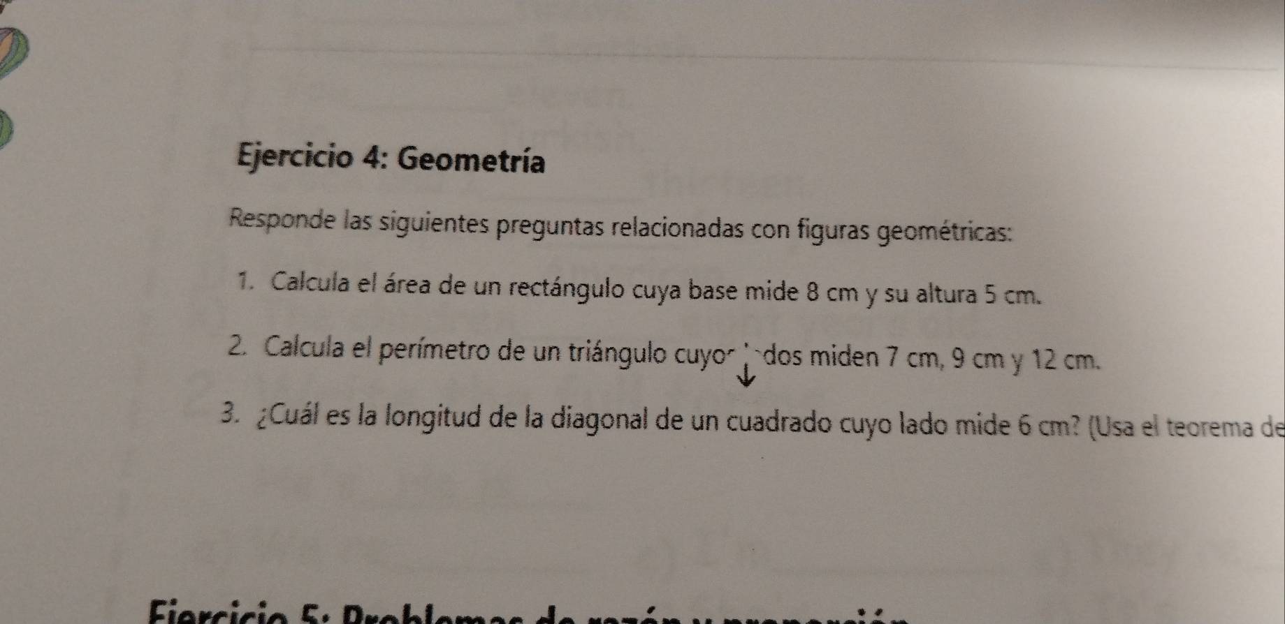 Geometría 
Responde las siguientes preguntas relacionadas con figuras geométricas: 
1. Calcula el área de un rectángulo cuya base mide 8 cm y su altura 5 cm. 
2. Calcula el perímetro de un triángulo cuyor -dos miden 7 cm, 9 cm y 12 cm. 
3.º ¿Cuál es la longitud de la diagonal de un cuadrado cuyo lado mide 6 cm? (Usa el teorema de