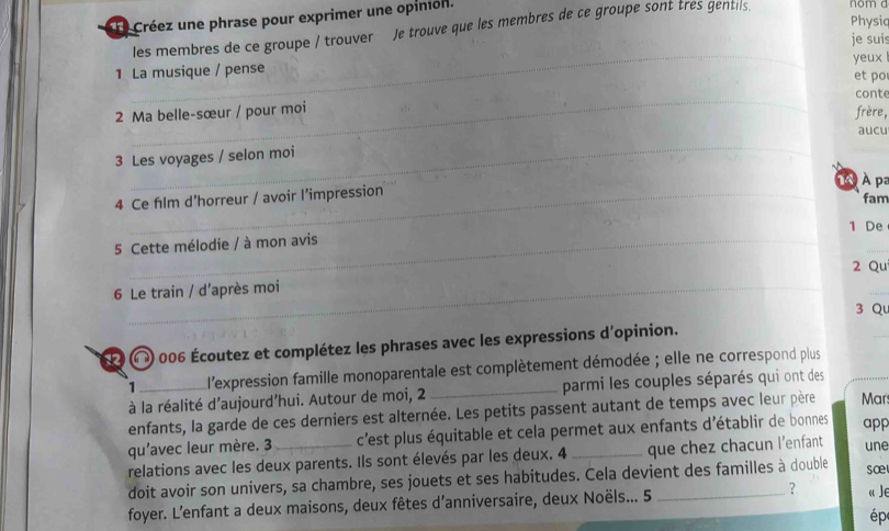 Créez une phrase pour exprimer une opinión. 
Physiq 
les membres de ce groupe / trouver Je trouve que les membres de ce groupe sont tres gentils. 
nom a 
_ 
je suis 
yeux 
1 La musique / pense et po 
_ 
conte 
2 Ma belle-sœur / pour moi 
frère, 
aucu 
_ 
3 Les voyages / selon moi 
À pª 
4 Ce film d’horreur / avoir l’impression 
fam 
1 De 
_ 
5 Cette mélodie / à mon avis 
2 Qu 
6 Le train / d’après moi 
3 Qu 
〇 ) 006 Écoutez et complétez les phrases avec les expressions d'opinion. 
_ 
1_ l'expression famille monoparentale est complètement démodée ; elle ne correspond plus 
à la réalité d'aujourd’hui. Autour de moi, 2 _parmi les couples séparés qui ont des 
enfants, la garde de ces derniers est alternée. Les petits passent autant de temps avec leur père Mar 
qu'avec leur mère. 3 _c'est plus équitable et cela permet aux enfants d'établir de bonnes app 
relations avec les deux parents. Ils sont élevés par les deux. 4 que chez chacun l'enfant une 
doit avoir son univers, sa chambre, ses jouets et ses habitudes. Cela devient des familles à double sœ 
foyer. L’enfant a deux maisons, deux fêtes d’anniversaire, deux Noëls... 5 _？ « Je 
ép