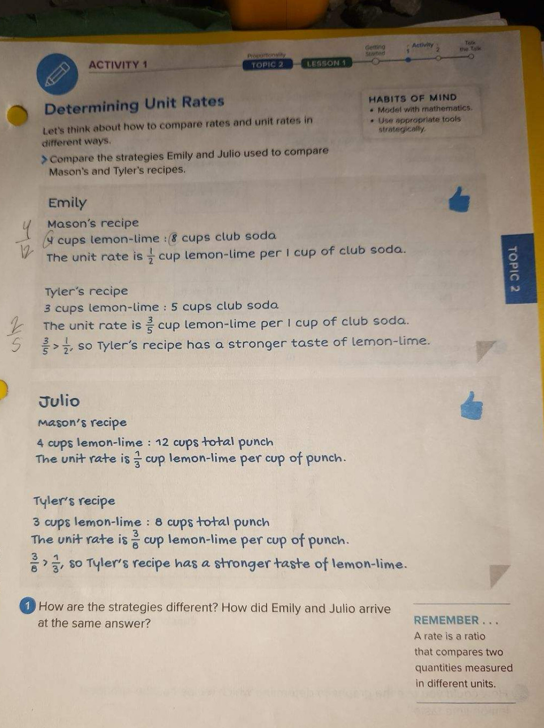 Getting Activity
Tolk
Proportionality Started the Talk
ACTIVITY 1 LESSON 1
TOPIC 2
Determining Unit Rates HABITS OF MIND
* Model with mathematics.
Let's think about how to compare rates and unit rates in Use appropriate tools
different ways. strategically.
> Compare the strategies Emily and Julio used to compare
Mason's and Tyler's recipes.
Emily
Mason's recipe
4 cups lemon-lime :(8 cups club soda
The unit rate is  1/2  cup lemon-lime per I cup of club soda.
Tyler’s recipe
3 cups lemon-lime : 5 cups club soda
The unit rate is  3/5  cup lemon-lime per I cup of club soda.
 3/5 > 1/2  , so Tyler’s recipe has a stronger taste of lemon-lime.
Julio
Mason's recipe
4 cups lemon-lime : 12 cups total punch
The unit rate is  1/3  cup lemon-lime per cup of punch.
Tyler's recipe
3 cups lemon-lime : 8 cups total punch
The unit rate is  3/8  cup lemon-lime per cup of punch.
 3/8 > 1/3  , so Tyler's recipe has a stronger taste of lemon-lime.
1 How are the strategies different? How did Emily and Julio arrive
_
at the same answer?
REMEMBER . . .
A rate is a ratio
that compares two
quantities measured
in different units.
_