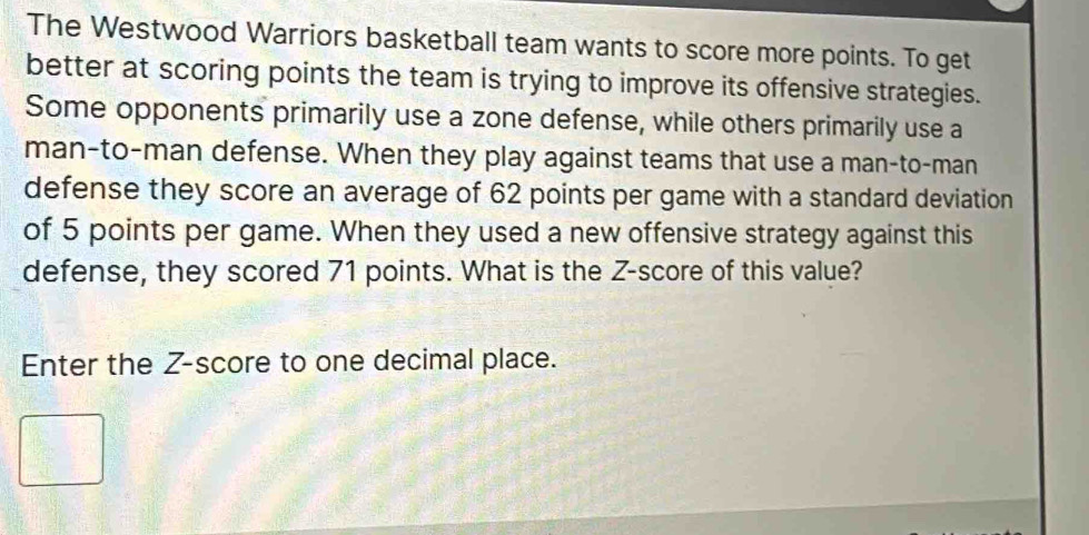 The Westwood Warriors basketball team wants to score more points. To get 
better at scoring points the team is trying to improve its offensive strategies. 
Some opponents primarily use a zone defense, while others primarily use a 
man-to-man defense. When they play against teams that use a man-to-man 
defense they score an average of 62 points per game with a standard deviation 
of 5 points per game. When they used a new offensive strategy against this 
defense, they scored 71 points. What is the Z-score of this value? 
Enter the Z-score to one decimal place.