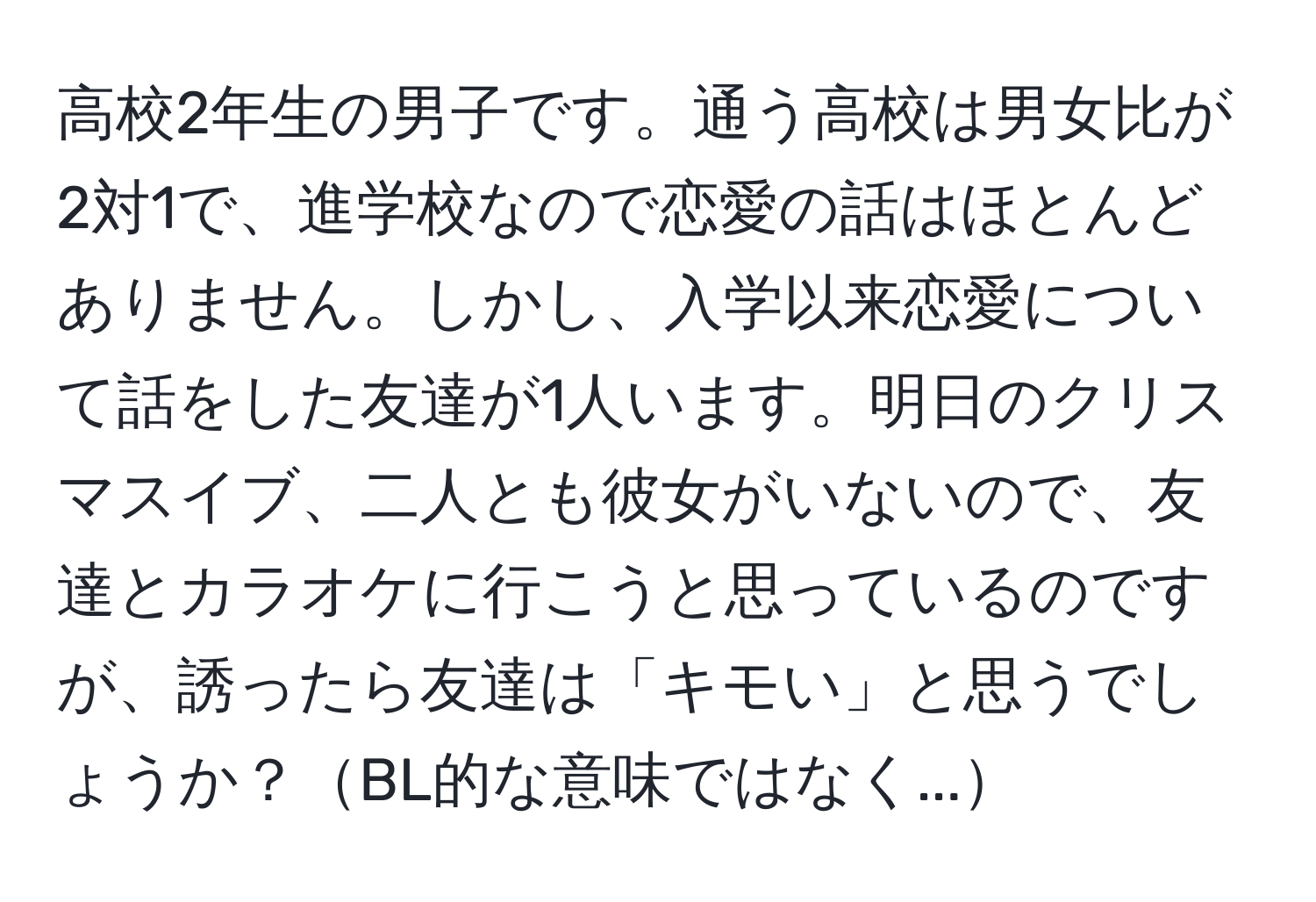 高校2年生の男子です。通う高校は男女比が2対1で、進学校なので恋愛の話はほとんどありません。しかし、入学以来恋愛について話をした友達が1人います。明日のクリスマスイブ、二人とも彼女がいないので、友達とカラオケに行こうと思っているのですが、誘ったら友達は「キモい」と思うでしょうか？BL的な意味ではなく...