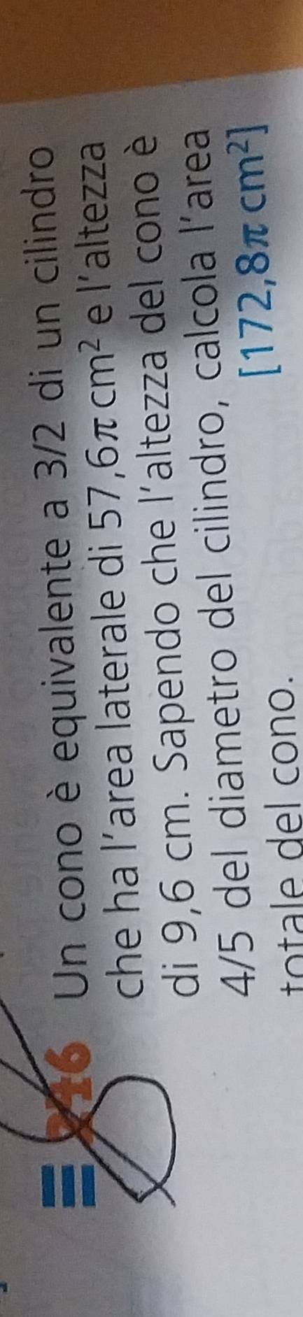 216 Un cono è equivalente a 3/2 di un cilindro 
che ha l’area laterale di 57,6π cm^2 e l’altezza 
di 9,6 cm. Sapendo che l'altezza del cono è
4/5 del diametro del cilindro, calcola l’area 
totale del cono.
[172,8π cm^2]