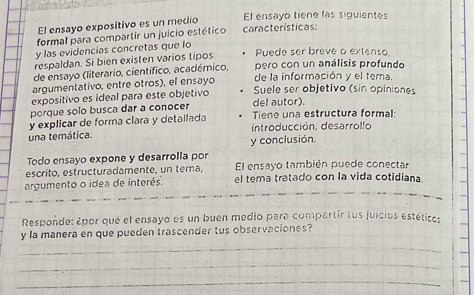 El ensayo expositivo es un medio El ensayo tiene las siguientes 
formal para compartir un juicio estético características: 
y las evidencias concretas que lo 
respaldan. Si bien existen varios tipos Puede ser breve o extenso, 
de ensayo (literario, científico, académico, pero con un análisis profundo 
argumentativo, entre otros), el ensayo de la información y el tema. 
expositivo es ideal para este objetivo Suele ser objetivo (sin opiniones 
porque solo busca dar a conocer 
del autor). 
y explicar de forma clara y detallada Tiene una estructura formal: 
una temática. introducción, desarrollo 
y conclusión. 
Todo ensayo expone y desarrolla por 
escrito, estructuradamente, un tema, El ensayo también puede conectar 
argumento o idea de interés. 
el tema tratado con la vida cotidiana. 
Respoñde: ¿por qué el ensayo es un buen medio para compartir tus juicios estéticos 
y la manera en que pueden trascender tus observaciones? 
_ 
_ 
_