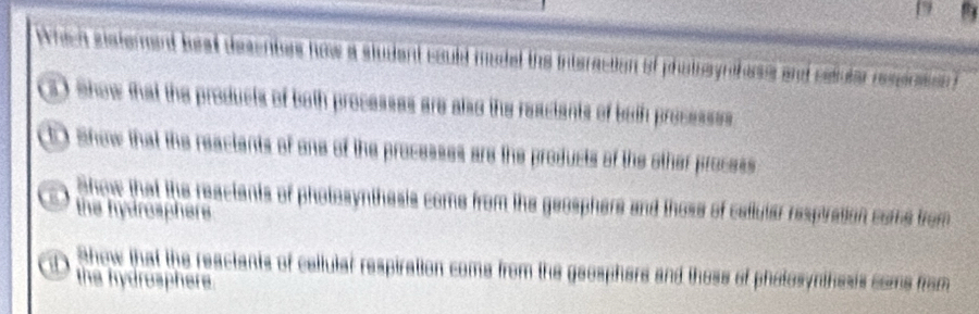 Which sisterent beat desenters how a student could mudel the interaction of photosynifess and seluter respnssn
(3) Show that the products of both processes are also the reaciants of both processes
t) Show that the reactents of one of the processes are the products of the other process
show that the reactants of photosynthesis come from the geosphers and those of callutar respiration come from
the hydrosphers
Show that the reactants of callular respiration come from the geosphers and those of photosynthesis coms from
D the hydrosphere