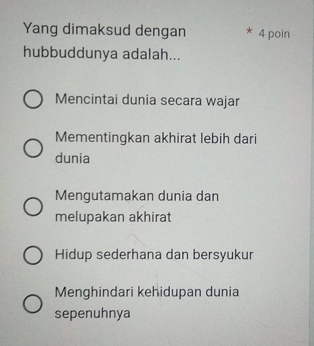 Yang dimaksud dengan
* 4 poin
hubbuddunya adalah...
Mencintai dunia secara wajar
Mementingkan akhirat lebih dari
dunia
Mengutamakan dunia dan
melupakan akhirat
Hidup sederhana dan bersyukur
Menghindari kehidupan dunia
sepenuhnya