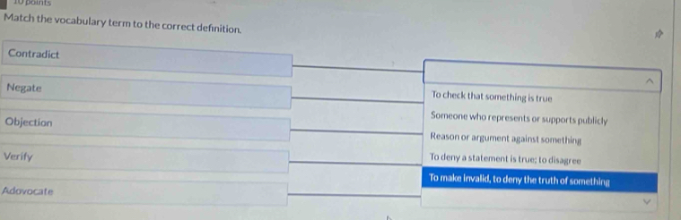 point.
Match the vocabulary term to the correct definition.
Contradict
^
Negate
To check that something is true
Someone who represents or supports publicly
Objection Reason or argument against something
To deny a statement is true; to disagree
Verify To make invalid, to deny the truth of something
Adovocate