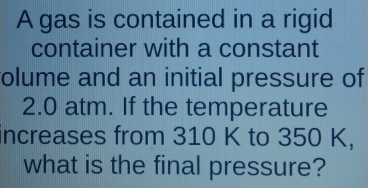 A gas is contained in a rigid 
container with a constant 
olume and an initial pressure of
2.0 atm. If the temperature 
increases from 310 K to 350 K, 
what is the final pressure?