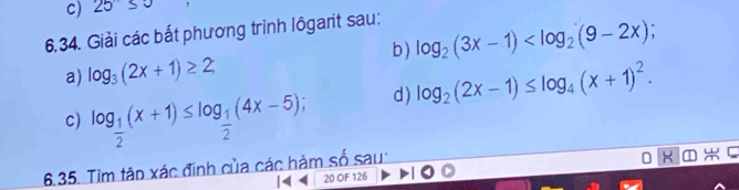 25≤ 3
6.34. Giải các bắt phương trình lôgarit sau: 
b) log _2(3x-1) ; 
a) log _3(2x+1)≥ 2
d) log _2(2x-1)≤ log _4(x+1)^2. 
c) log _ 1/2 (x+1)≤ log _ 1/2 (4x-5); 
6.35. Tìm tập xác định của các hàm số sau:
X
|4 20 OF 126