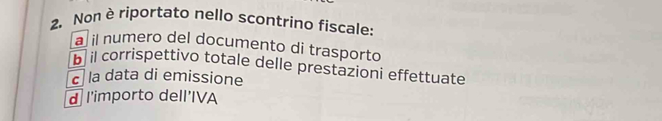 Non è riportato nello scontrino fiscale: 
a il numero del documento di trasporto 
b il corrispettivo totale delle prestazioni effettuate 
c la data di emissione 
d l'importo dell'IVA