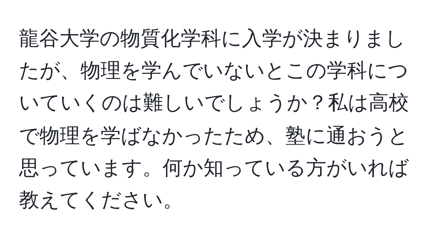 龍谷大学の物質化学科に入学が決まりましたが、物理を学んでいないとこの学科についていくのは難しいでしょうか？私は高校で物理を学ばなかったため、塾に通おうと思っています。何か知っている方がいれば教えてください。