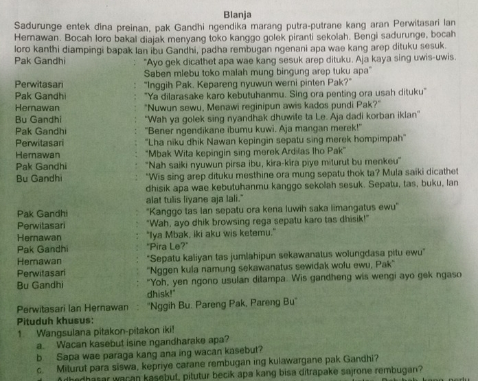 Blanja
Sadurunge entek dina preinan, pak Gandhi ngendika marang putra-putrane kang aran Perwitasari lan
Hernawan. Bocah loro bakal diajak menyang toko kanggo golek piranti sekolah. Bengi sadurunge, bocah
loro kanthi diampingi bapak lan ibu Gandhi, padha rembugan ngenani apa wae kang arep dituku sesuk.
Pak Gandhi "Ayo gek dicathet apa wae kang sesuk arep dituku. Aja kaya sing uwis-uwis.
Saben mlebu toko malah mung bingung arep tuku apa'
Perwitasari “Inggih Pak. Kepareng nyuwun werni pinten Pak?”
Pak Gandhi "Ya dilarasake karo kebutuhanmu. Sing ora penting ora usah dituku'
Hemawan "Nuwun sewu, Menawi reginipun awis kados pundi Pak?”
Bu Gandhi "Wah ya golek sing nyandhak dhuwite ta Le. Aja dadi korban iklan"
Pak Gandhi "Bener ngendikane ibumu kuwi. Aja mangan merek!"
Perwitasari “Lha niku dhik Nawan kepingin sepatu sing merek hompimpah”
Hernawan "Mbak Wita kepingin sing merek Ardilas Iho Pak”
Pak Gandhi 'Nah saiki nyuwun pirsa ibu, kira-kira piye miturut bu menkeu''
Bu Gandhi "Wis sing arep dituku mesthine ora mung sepatu thok ta? Mula saiki dicathet
dhisik apa wae kebutuhanmu kanggo sekolah sesuk. Sepatu, tas, buku, lan
alat tulis liyane aja lali."
Pak Gandhi "Kanggo tas Ian sepatu ora kena luwih saka limangatus ewu'
Perwitasari "Wah, ayo dhik browsing rega sepatu karo tas dhisik!"
Hernawan "Iya Mbak, iki aku wis ketemu."
Pak Gandhi "Pira Le?"
Hemawan "Sepatu kaliyan tas jumlahipun sekawanatus wolungdasa pitu ewu”
Perwitasari 'Nggen kula namung sekawanatus sewidak wofu ewu, Pak”
Bu Gandhi "Yoh, yen ngono usulan ditampa. Wis gandheng wis wengi ayo gek ngaso
dhisk!"
Perwitasari Ian Hernawan : ''Nggih Bu. Pareng Pak, Pareng Bu''
Pituduh khusus:
1. Wangsulana pitakon-pitakon iki!
a. Wacan kasebut isine ngandharake apa?
b Sapa wae paraga kang ana ing wacan kasebut?
c. Miturut para siswa, kepriye carane rembugan ing kulawargane pak Gandhi?
Adhedhasar wacan kasebut, pitutur becik apa kang bisa ditrapake sajrone rembugan?