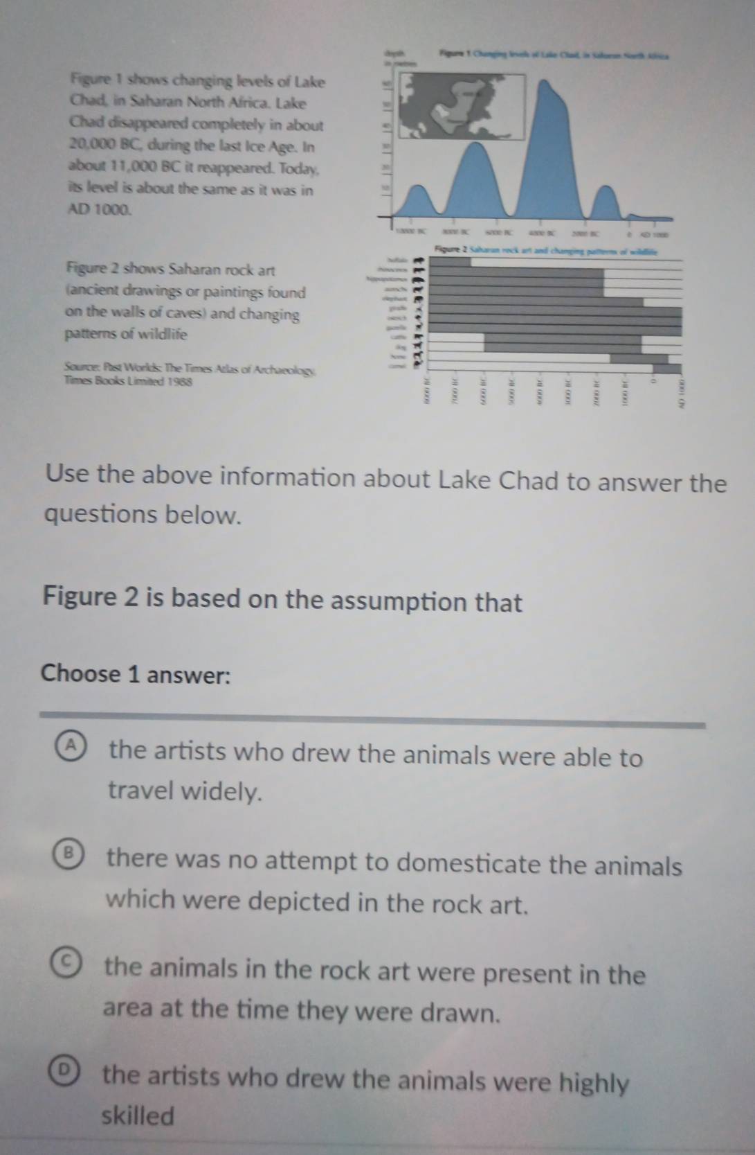 Figure 1 shows changing levels of Lake
Chad, in Saharan North Africa. Lake
Chad disappeared completely in about
20,000 BC, during the last Ice Age. In
about 11,000 BC it reappeared. Today,
its level is about the same as it was in 
AD 1000.
Figure 2 shows Saharan rock art
(ancient drawings or paintings found
on the walls of caves) and changing
patterns of wildlife
Source: Past Worlds: The Times Atlas of Archaeology.
Times Books Limited 1988
Use the above information about Lake Chad to answer the
questions below.
Figure 2 is based on the assumption that
Choose 1 answer:
A the artists who drew the animals were able to
travel widely.
D there was no attempt to domesticate the animals
which were depicted in the rock art.
the animals in the rock art were present in the
area at the time they were drawn.
the artists who drew the animals were highly
skilled