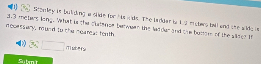 ) Stanley is building a slide for his kids. The ladder is 1.9 meters tall and the slide is
3.3 meters long. What is the distance between the ladder and the bottom of the slide? If 
necessary, round to the nearest tenth.
(x_A) □ meters
Submit